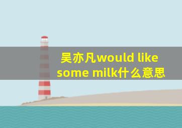 吴亦凡would like some milk什么意思